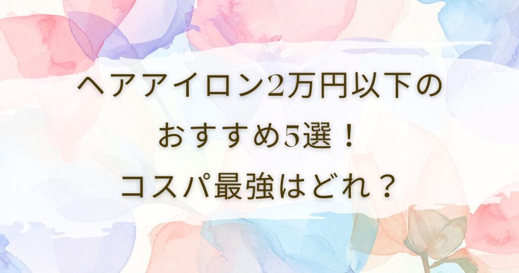 ヘアアイロン2万円以下のおすすめ5選！コスパ最強はどれ？