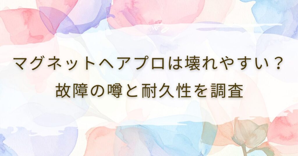 マグネットヘアプロは壊れやすい？故障の噂と耐久性を調査