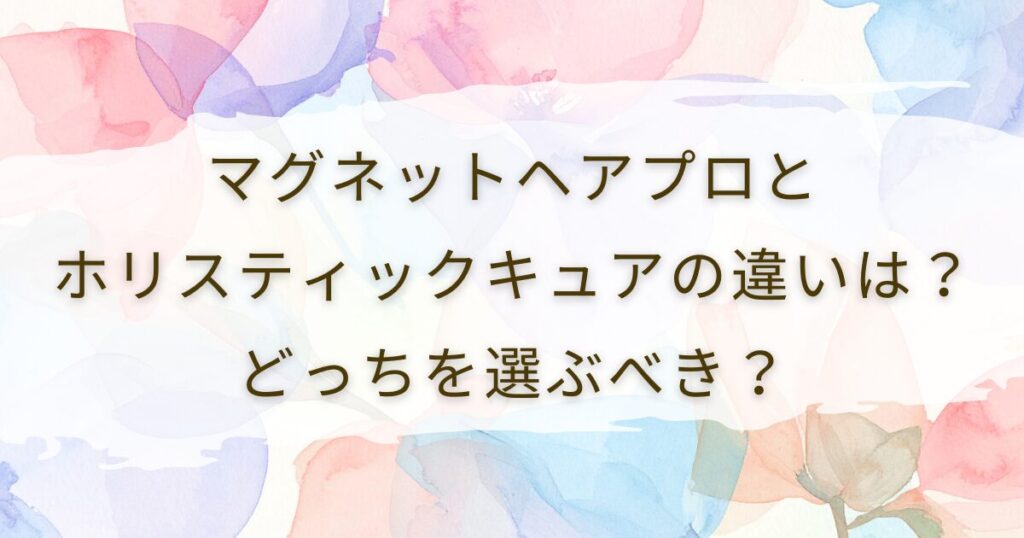 マグネットヘアプロとホリスティックキュアの違いは？どっちを選ぶべき？
