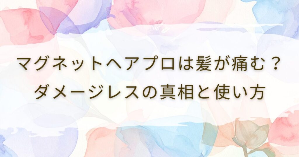 マグネットヘアプロは髪が痛む？ダメージレスの真相と使い方