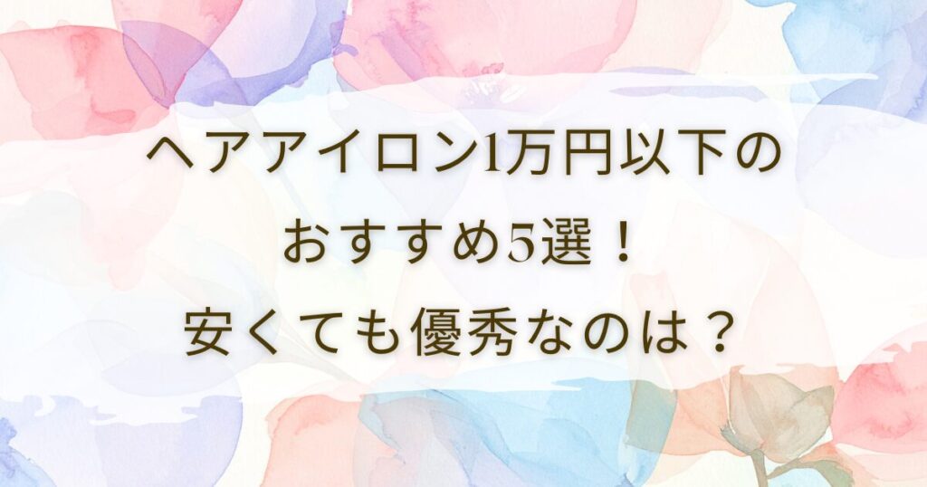 ヘアアイロン1万円以下のおすすめ5選！安くても優秀なのは？