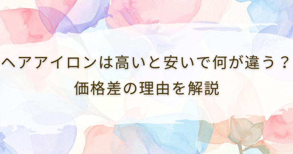 ヘアアイロンは高いと安いで何が違う？価格差の理由を解説